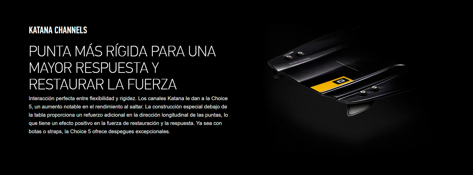 KATANA CHANNELS  PUNTA MÁS RÍGIDA PARA UNA MAYOR RESPUESTA Y RESTAURAR LA FUERZA Interacción perfecta entre flexibilidad y rigidez. Los canales Katana le dan a la Choice 5, un aumento notable en el rendimiento al saltar. La construcción especial debajo de la tabla proporciona un refuerzo adicional en la dirección longitudinal de las puntas, lo que tiene un efecto positivo en la fuerza de restauración y la respuesta. Ya sea con botas o straps, la Choice 5 ofrece despegues excepcionales.